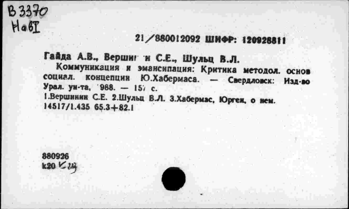 ﻿На«1
21/880012092 ШИФР: 120928811
Гайда А.ВЧ Верши! и С.ЕЧ Шульц В.Л.
Коммуникация и эмансипация: Критика методол. основ социал. концепции Ю.Хабермаса. — Свердловск; Изд-во Урал, уи-та, 988. — 157 с.
(.Вершинин СЕ. 2.Шульц ВЛ. 3.Хабермас, Юрген, о нем.
14517/1.435 65.3+82.1
880926